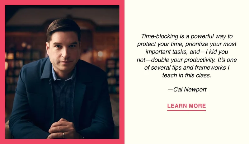 Time-blocking is a powerful way to protect your time, prioritize your most important tasks, and—I kid you not—double your productivity. It’s one of several tips and frameworks I teach in this class. —Cal Newport