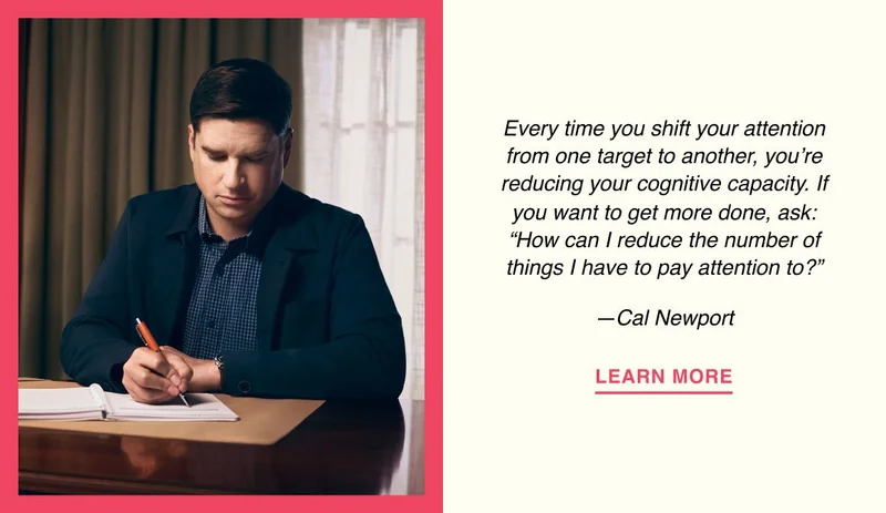 Every time you shift your attention from one target to another, you’re reducing your cognitive capacity. If you want to get more done, ask: “How can I reduce the number of things I have to pay attention to?” —Cal Newport