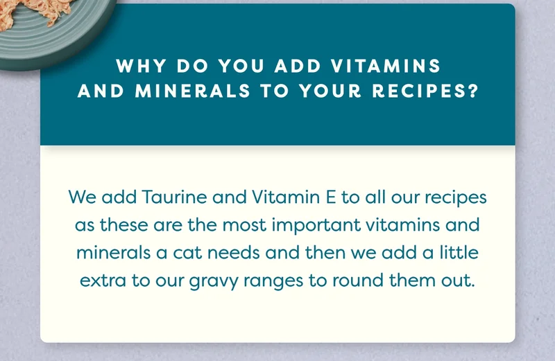 We add Taurine and Vitamin E to all our recipes as these are the most important vitamins and minerals a cat needs and then we add a little extra to our gravy ranges to round them out.
