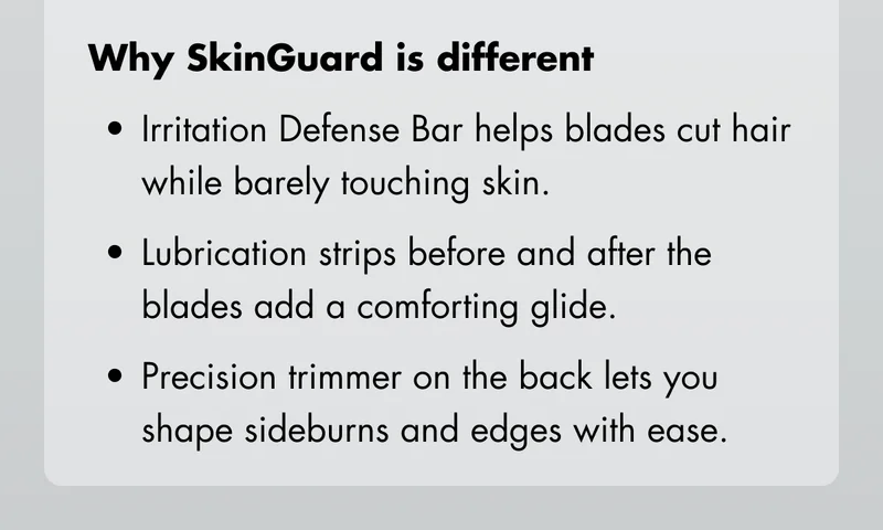 Why SkinGuard is different: Irritation Defense Bar helps blades cut hair while barely touching skin. Lubrication strips before and after the blades add a comforting glide. Precision trimmer on the back lets you shape sideburns and edges with ease.