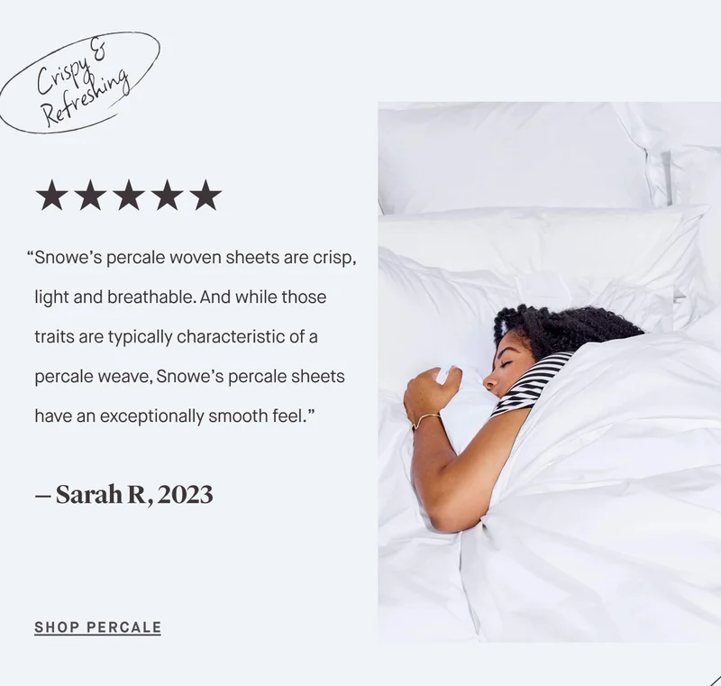 “Snowe’s percale woven sheets are crisp, light and breathable. And while those traits are typically characteristic of a percale weave, Snowe’s percale sheets have an exceptionally smooth feel.” — Sarah R, 2023 SHOP PERCALE