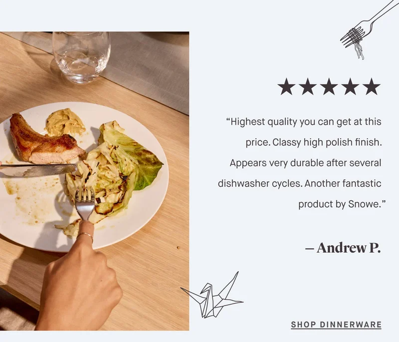 “Highest quality you can get at this price. Classy high polish finish. Appears very durable after several dishwasher cycles. Another fantastic product by Snowe.” — Andrew P. SHOP DINNERWARE