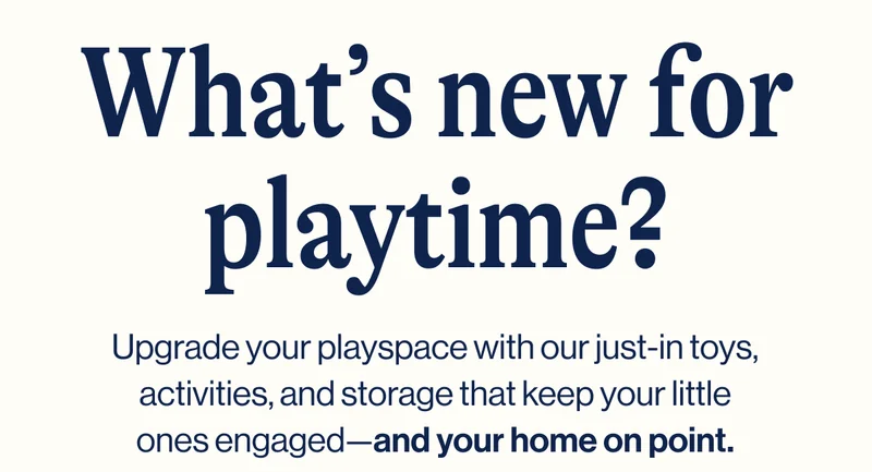 What’s new for playtime? Upgrade your playspace with our just-in toys, activities, and storage that keep your little ones engaged—and your home on point.