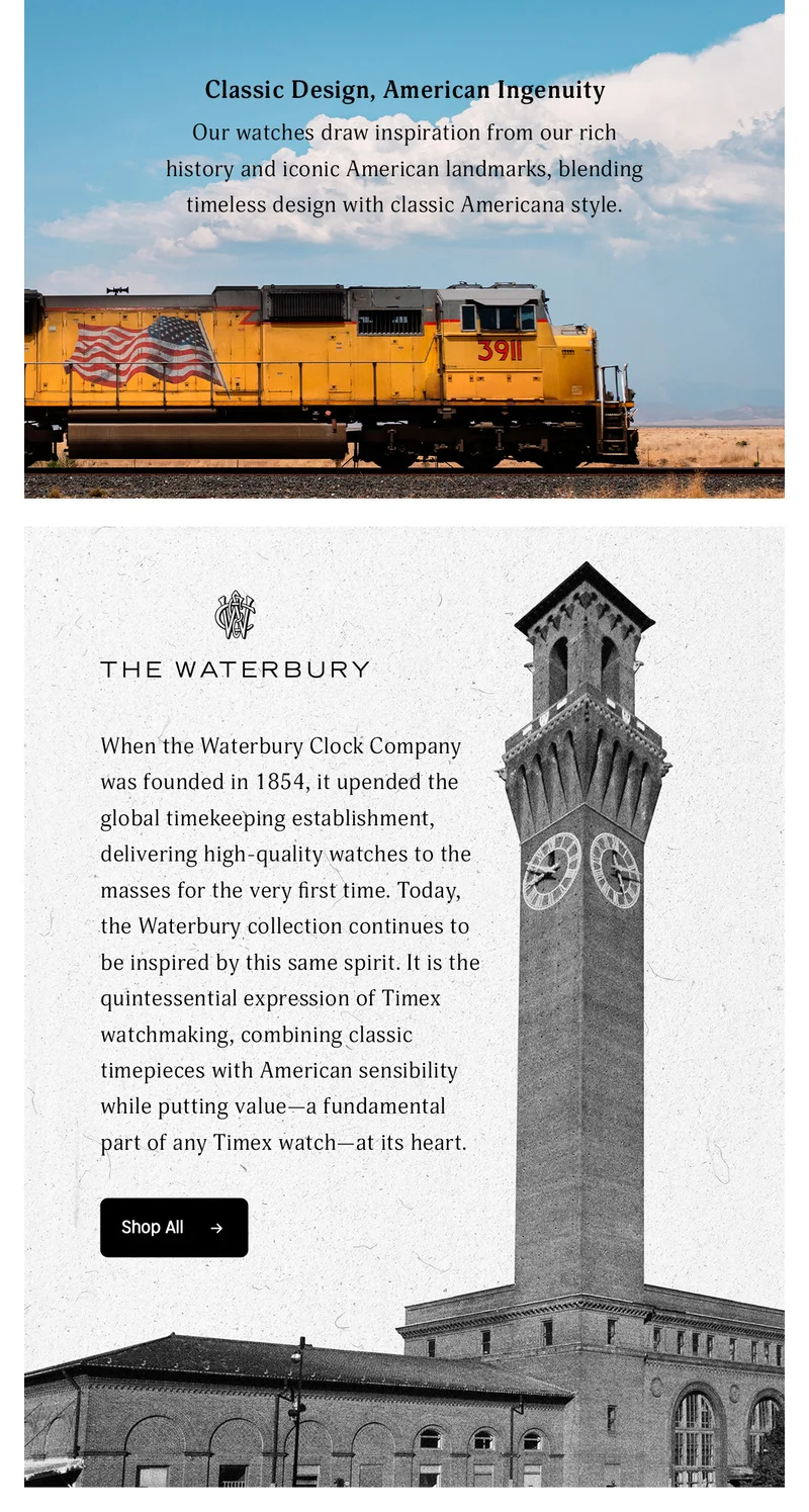 Classic Design, American Ingenuity | Our watches draw inspiration from our rich history and iconic American landmarks, blending timeless design with classic Americana style. | THE WATERBURY | When the Waterbury Clock Company was founded in 1854. It updated the global timekeeping establishment, delivering high-quality watches to the masses for the very first time. Today, the Waterbury collection continues to be inspired by this same spirit. It is the quintessential expression of Timex watchmaking, combining classic timepieces with American sensibility while putting value--a fundamental part of any Timex watch--at its heart. | Shop All