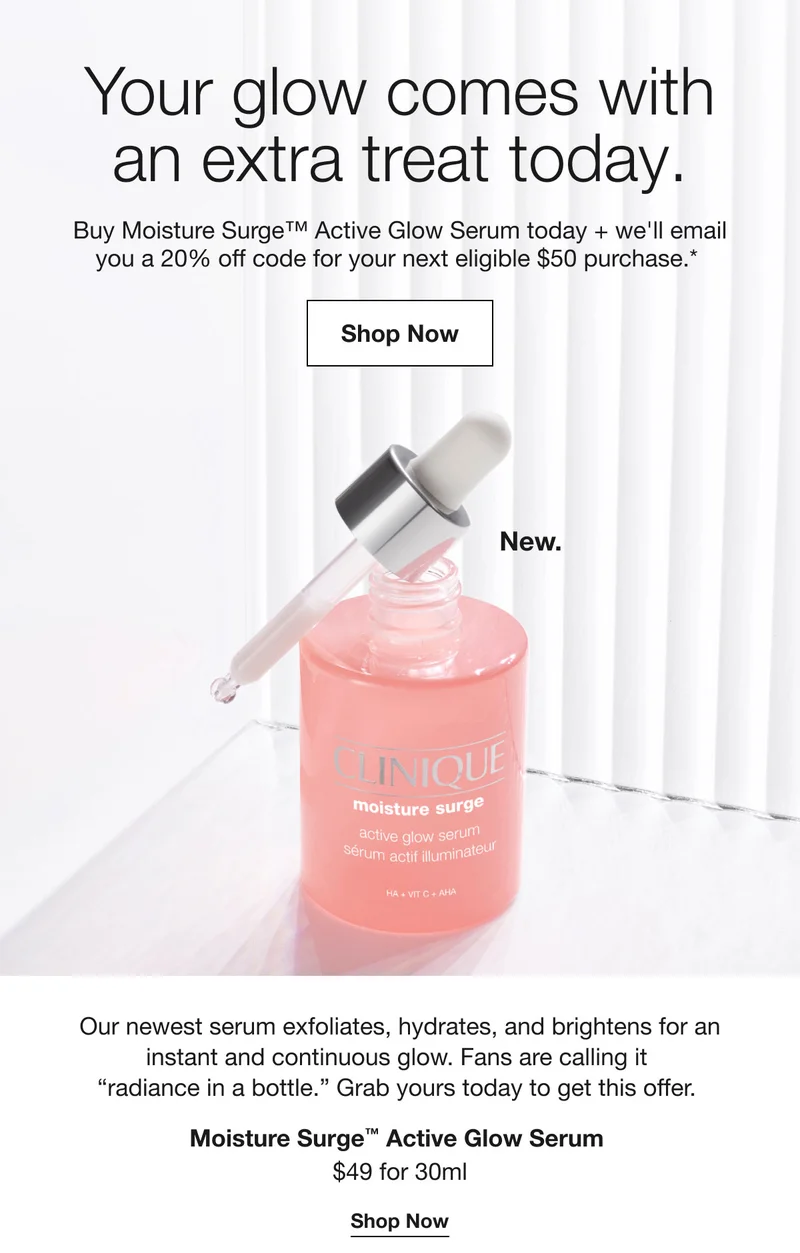 Your glow comes with an extra treat today. Buy Moisture Surge™ Active Glow Serum today + we'll email you a 20% off code for your next eligible $50 purchase.* Shop Now New. Our newest serum exfoliates, hydrates, and brightens for an instant and continuous glow. Fans are calling it radiance in a bottle. Grab yours today to get this offer. Moisture Surge™ Active Glow Serum $49 for 30ml Shop Now