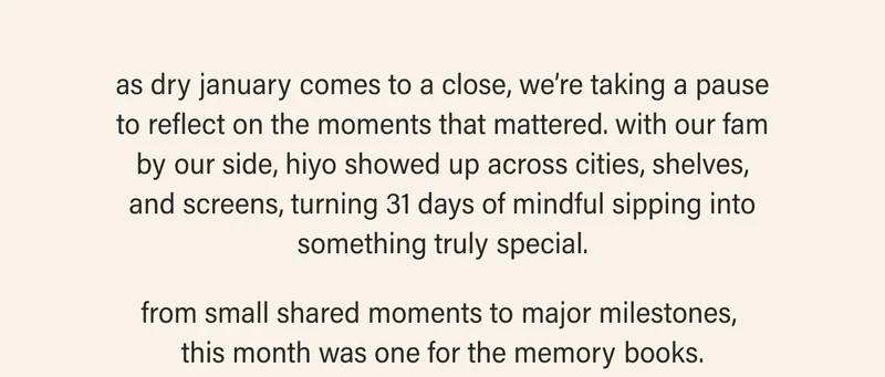 as dry january comes to a close, we’re taking a pause to reflect on the moments that mattered. with our fam by our side, hiyo showed up across cities, shelves, and screens, turning 31 days of mindful sipping into something truly special.  from small shared moments to major milestones,  this month was one for the memory books.