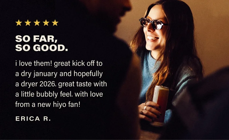 SO FAR,  SO GOOD. i love them! great kick off to a dry january and hopefully  a dryer 2026. great taste with a little bubbly feel. with love from a new hiyo fan! erica r.