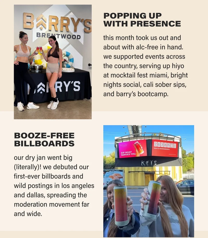POPPING UP  WITH PRESENCE  this month took us out and about with alc-free in hand. we supported events across the country, serving up hiyo  at mocktail fest miami, bright nights social, cali sober sips, and barry’s bootcamp.   BRINGING SIPS  TO THE STREETS from city blocks to street corners, los angeles was buzzing with our booze-free bevs. we handed out nearly 40,000 cans, sparking a whole lot of conversation and sober-curiosity.