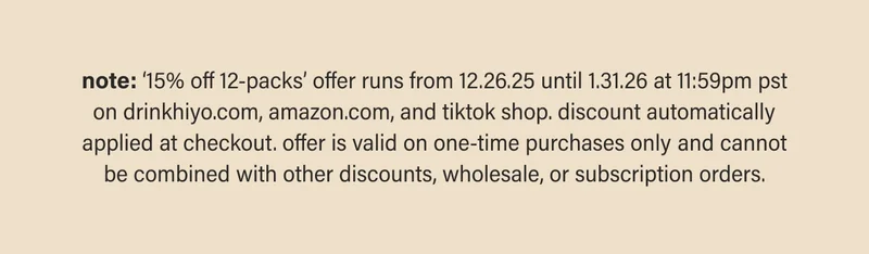note: ‘15% off 12-packs’ offer runs from 12.26.25 until 1.31.26 at 11:59pm pst on drinkhiyo.com, amazon.com, and tiktok shop. discount automatically applied at checkout. offer is valid on one-time purchases only and cannot be combined with other discounts, wholesale, or subscription orders.
