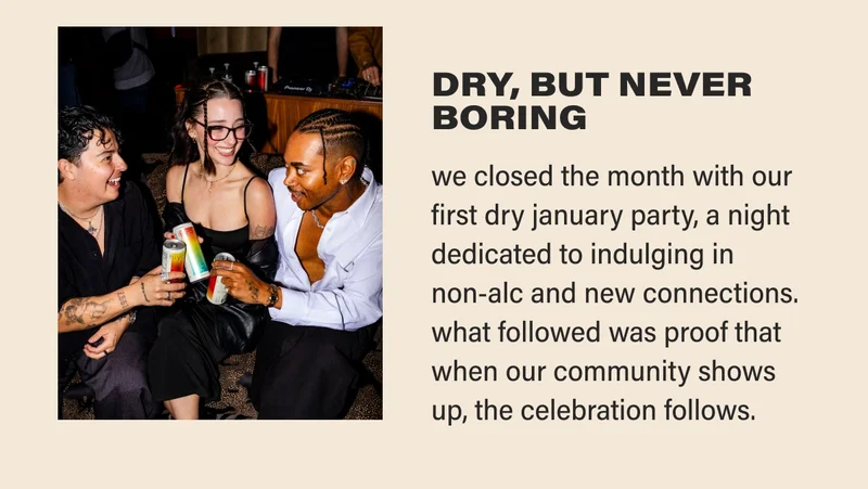 DRY, BUT NEVER BORING we closed the month with our first dry january party, a night dedicated to indulging in  non-alc and new connections.  what followed was proof that when our community shows up, the celebration follows.
