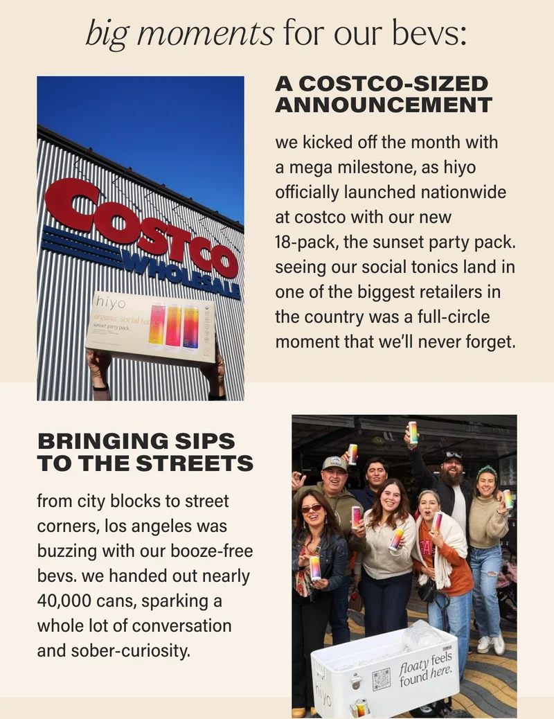 big moments for our bevs: A COSTCO-SIZED ANNOUNCEMENT we kicked off the month with a mega milestone, as hiyo officially launched nationwide at costco with our new  18-pack, the sunset party pack. seeing our social tonics land in one of the biggest retailers in the country was a full-circle moment that we’ll never forget.   BOOZE-FREE BILLBOARDS  our dry jan went big (literally)! we debuted our first-ever billboards and wild postings in los angeles and dallas, spreading the moderation movement far and wide.