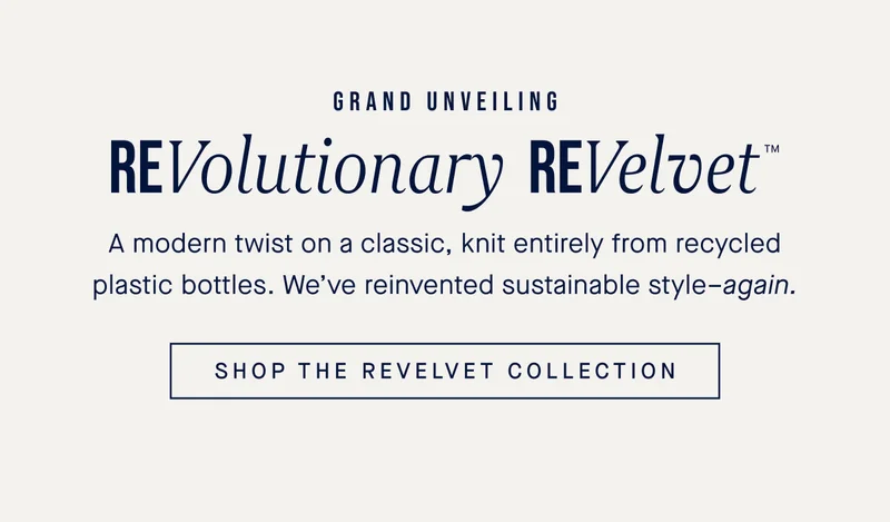 GRAND UNVEILING ReVolutionary ReVelvet™ A modern twist on a classic, knit entirely from recycled plastic bottles. We’ve reinvented sustainable style–again. SHOP THE REVELVET COLLECTION