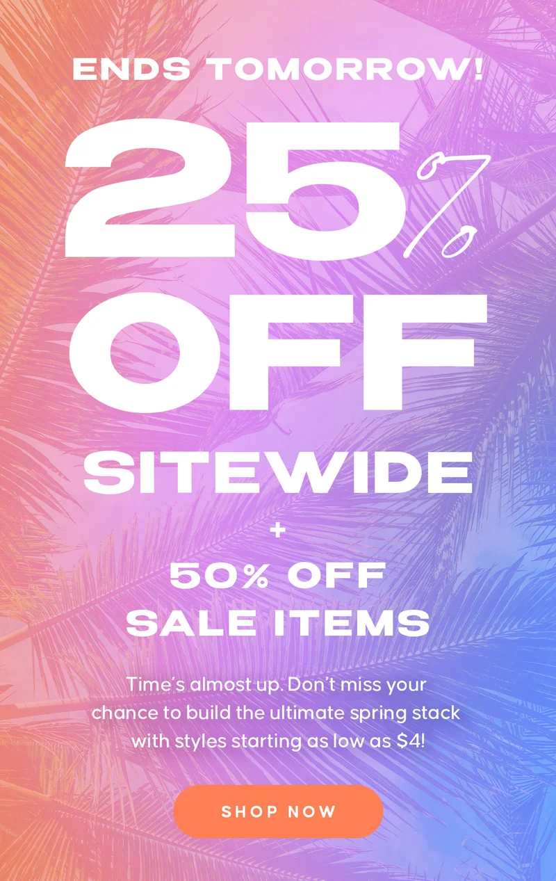 ENDS TOMORROW! 25% OFF EVERYTHING. 50% OFF SALE ITEMS  Copy:  Time’s almost up. Don’t miss your chance to build the ultimate spring stack with styles starting as low as $4! Shop Now