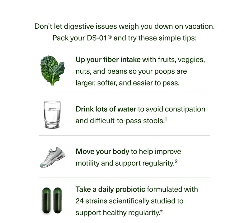 Don’t let digestive issues weigh you down on vacation. Just pack your DS-01® and try these simple tips: Up your fiber intake so your poops are larger, softer, and easier to pass. Drink lots of water to avoid constipation and difficult-to-pass stools.1 Move your body to help improve motility and support regularity.2 Take a daily probiotic formulated with 24 strains scientifically studied to support healthy regularity.*