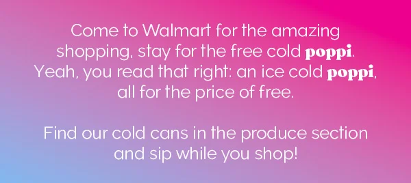 Come to Walmart for the amazing shopping, stay for the free cold poppi. Yeah, you read that right: an ice cold poppi, all for the price of free. Find our cold cans in the produce section and sip while you shop!
