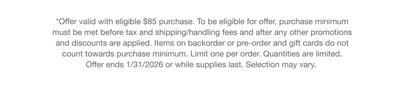 *Offer valid with eligible $85 purchase. To be eligible for offer, purchase minimum must be met before tax and shipping/handling fees and after any other promotions and discounts are applied. Items on backorder or pre-order and gift cards do not count towards purchase minimum. Limit one per order. Quantities are limited. Offer ends 1/31/2026 or while supplies last. Selection may vary.