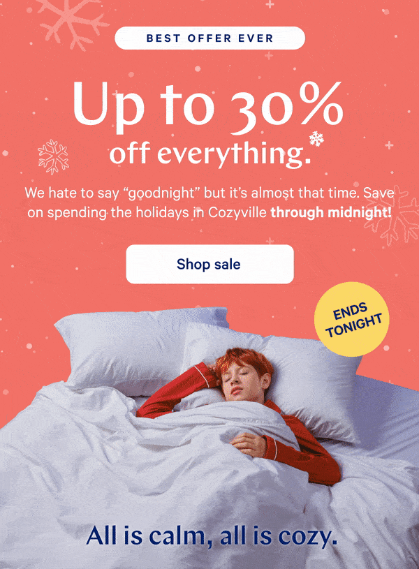 [BEST OFFER EVER] >> Up to 30% off everything.* >> We hate to say “goodnight” but it’s almost that time. Save on spending the holidays in Cozyville through midnight! >> [ENDS TONIGHT] >>  Shop sale >>