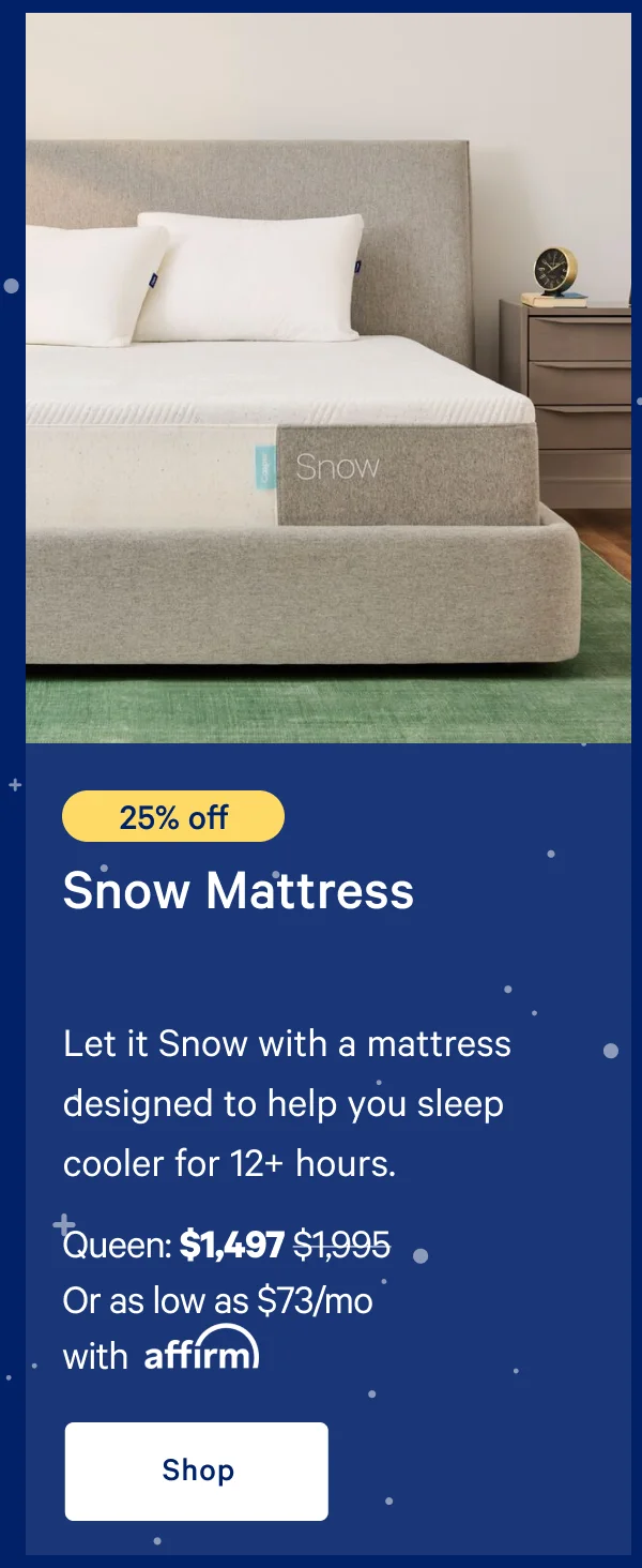 [25% off] >> Snow Mattress >> >> Queen: $1,497 ($1,995)  >> Or as low as $73/mo with affirm. >> Shop >>