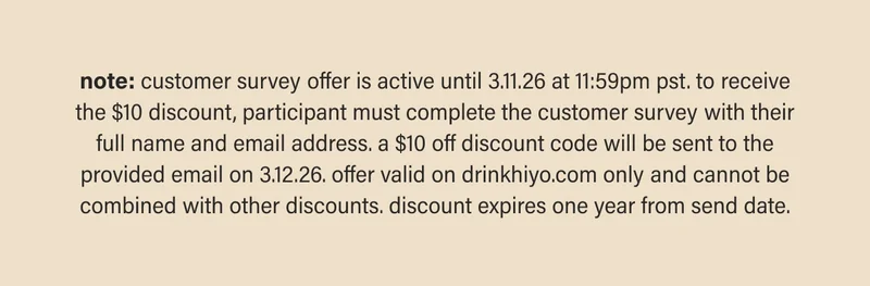 note: customer survey offer is active until 3.11.26 at 11:59pm pst. to receive the $10 discount, participant must complete the customer survey with their full name and email address. a $10 off discount code will be sent to the provided email on 3.12.26. offer valid on drinkhiyo.com only and cannot be combined with other discounts. discount expires one year from send date.