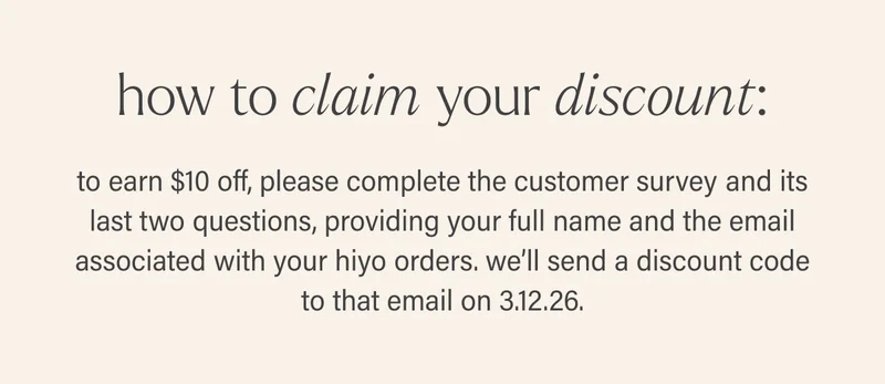 how to claim your discount: to earn $10 off, please complete the customer survey and its last two questions, providing your full name and the email associated with your hiyo orders. we’ll send a discount code to that email on 3.12.26.