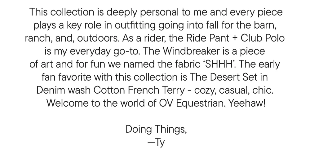 This collection is deeply personal to me and every piece plays a key role in outfitting going into fall for the barn,  ranch, and, outdoors. As a rider, the Ride Pant + Club Polo  is my everyday go-to. The Windbreaker is a piece  of art and for fun we named the fabric ‘SHHH’. The early  fan favorite with this collection is The Desert Set in  Denim wash Cotton French Terry - cozy, casual, chic.  Welcome to the world of OV Equestrian. Yeehaw!  Doing Things, —Ty