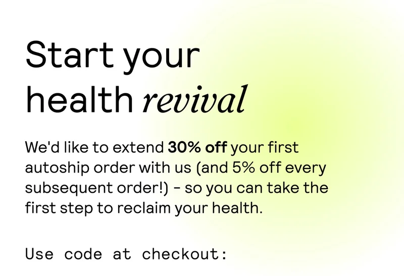 Start your health revival. We'd like to extend 30% off your first autoship order with us (and 5% off every subsequent order!) - so you can take the first step to reclaim your health. Use code at checkout: