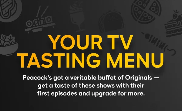 Your TV Tasting Menu — Peacock's got a veritable buffet of Originals — get a taste of these shows with their first episodes and upgrade for more.