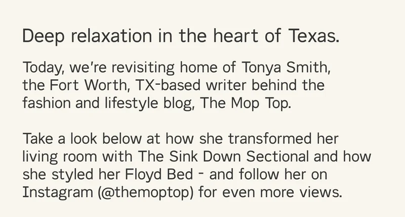 Deep relaxation in the heart of Texas. Today, we’re revisiting home of Tonya Smith,  the Fort Worth, TX-based writer behind the fashion and lifestyle blog, The Mop Top.  Take a look below at how she transformed her living room with The Sink Down Sectional and how she styled her Floyd Bed - and follow her on Instagram (@themoptop) for even more views.