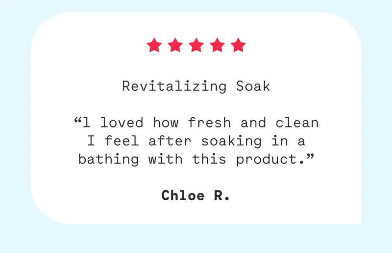 Revitalizing Soak  “l loved how fresh and clean I feel after soaking in a bathing with this product.”  Chloe R.