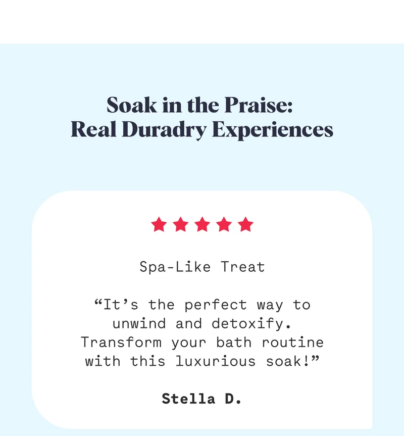 Soak in the Praise:  Real Duradry Experiences Spa-Like Treat  “It’s the perfect way to unwind and detoxify. Transform your bath routine with this luxurious soak!”  Stella D.