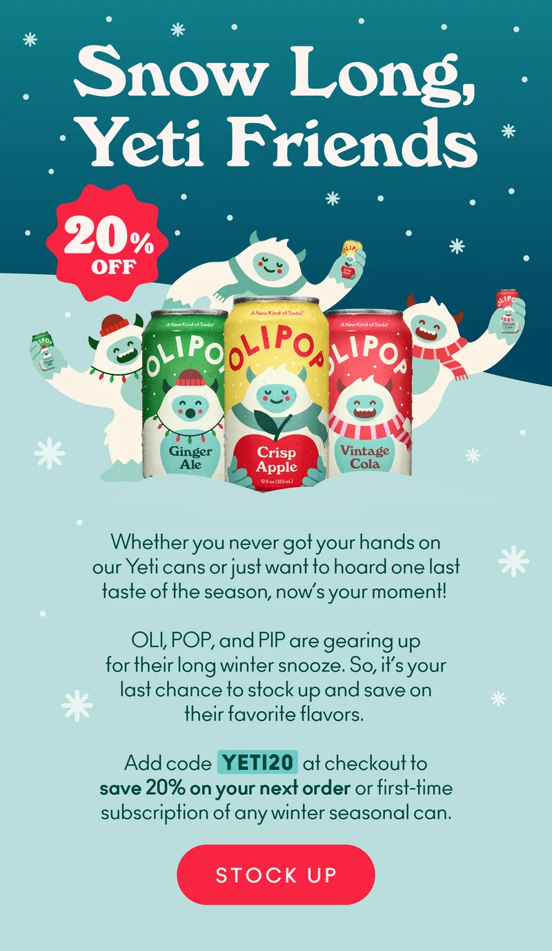 They’re packing up their snow boots (and probably a snowball or two)... But before OLI, POP, and PIP cozy up in their cave for a long winter snooze, you can snag 20% off their limited-edition winter seasonal cans: Vintage Cola, Ginger Ale, and Crisp Apple. Just add code discount code at checkout now through 2/7 to lock in 20% off your next order of any winter seasonal can.