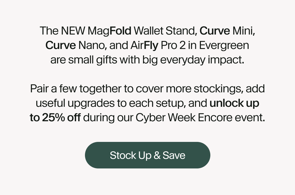 The NEW MagFold Wallet Stand, Curve Mini, Curve Nano, and AirFly Pro 2 in Evergreen are small gifts with big everyday impact.  Pair a few together to cover more stockings, add useful upgrades to each setup, and unlock up to 25% off during our Cyber Week Encore event.