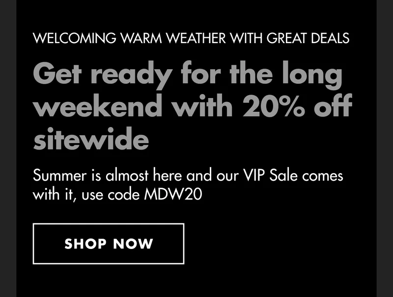 WELCOMING WARM WEATHER WITH GREAT DEALS. Get ready for the long weekend with 20% off sitewide. Summer is almost here and our VIP Sale comes with it, use code discount code. SHOP NOW