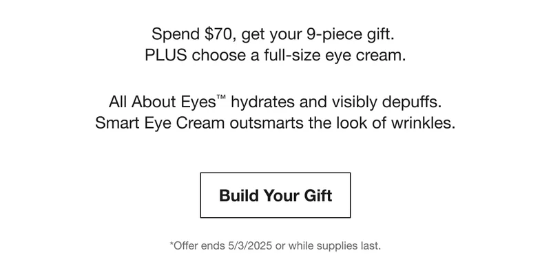 Spend $70, get your 9-piece gift. PLUS choose a full-size eye cream. | All About Eyes™ hydrates and visibly depuffs. Smart Eye Cream outsmarts the look of wrinkles. | Build Your Gift | *Offer ends 5/3/2025 or while supplies last.