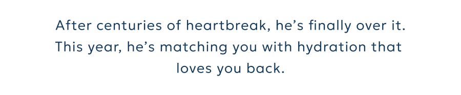 After centuries of heartbreak, he’s finally over it. This year, he’s matching you with hydration that  loves you back.