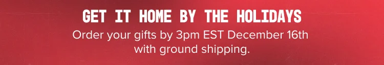 GET IT HOME BY THE HOLIDAYS Order your gifts by 3pm EST December 16th with ground shipping