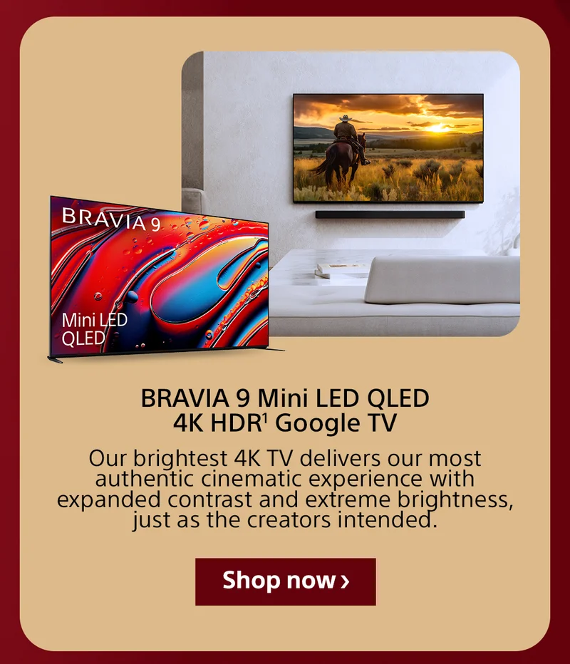 BRAVIA 9 Mini LED QLED 4K HDR1 Google TV Our brightest 4K TV delivers our most authentic cinematic experience with expanded contrast and extreme brightness, just as the creators intended. Shop now