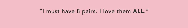 "I must have 8 pairs. I love them ALL."