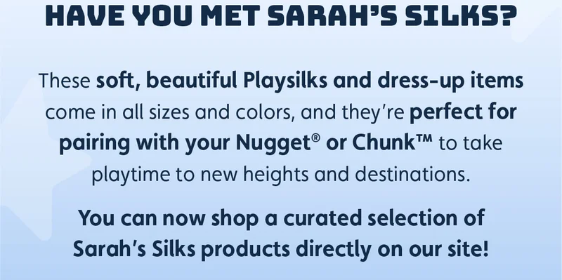 Have you met Sarah’s Silks? These soft, beautiful Playsilks and dress-up items come in all sizes and colors, and they’re perfect for pairing with your Nugget® or Chunk™ to take playtime to new heights and destinations. You can now shop a curated selection of Sarah’s Silks products directly on our site!
