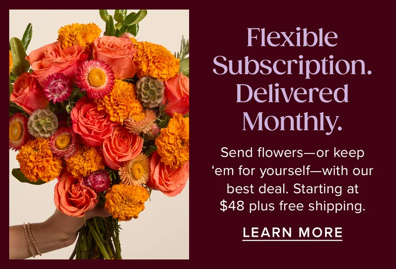 Flexible Subscription. Delivered Monthly. Send flowers--or keep 'em for yourself--with our best deal. Starting at $48 plus free shipping. Learn More.