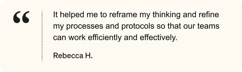 It helped me to reframe my thinking and refine my processes and protocols so that our teams can work efficiently and effectively. - Rebecca H.