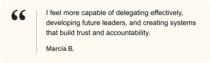I feel more capable of delegating effectively, developing future leaders, and creating systems that build trust and accountability. - Marcia B.