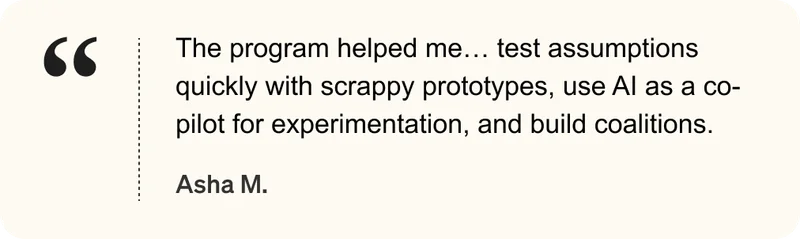 The program helped me... test assumptions quickly with scrappy prototypes, use AI as a co-pilot for experimentation, and build coalitions. - Asha M.