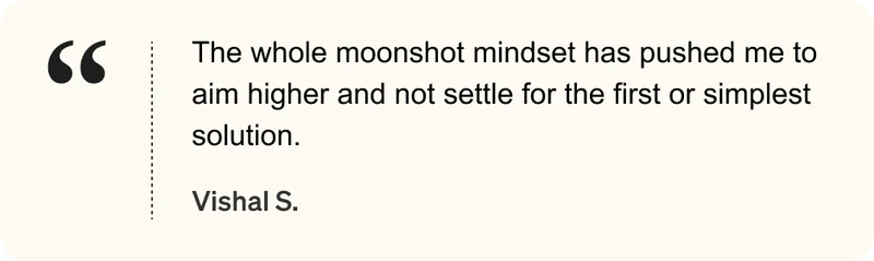 The whole moonshot mindset has pushed me to aim higher and not settle for the first or simplest solution. - Vishal S.