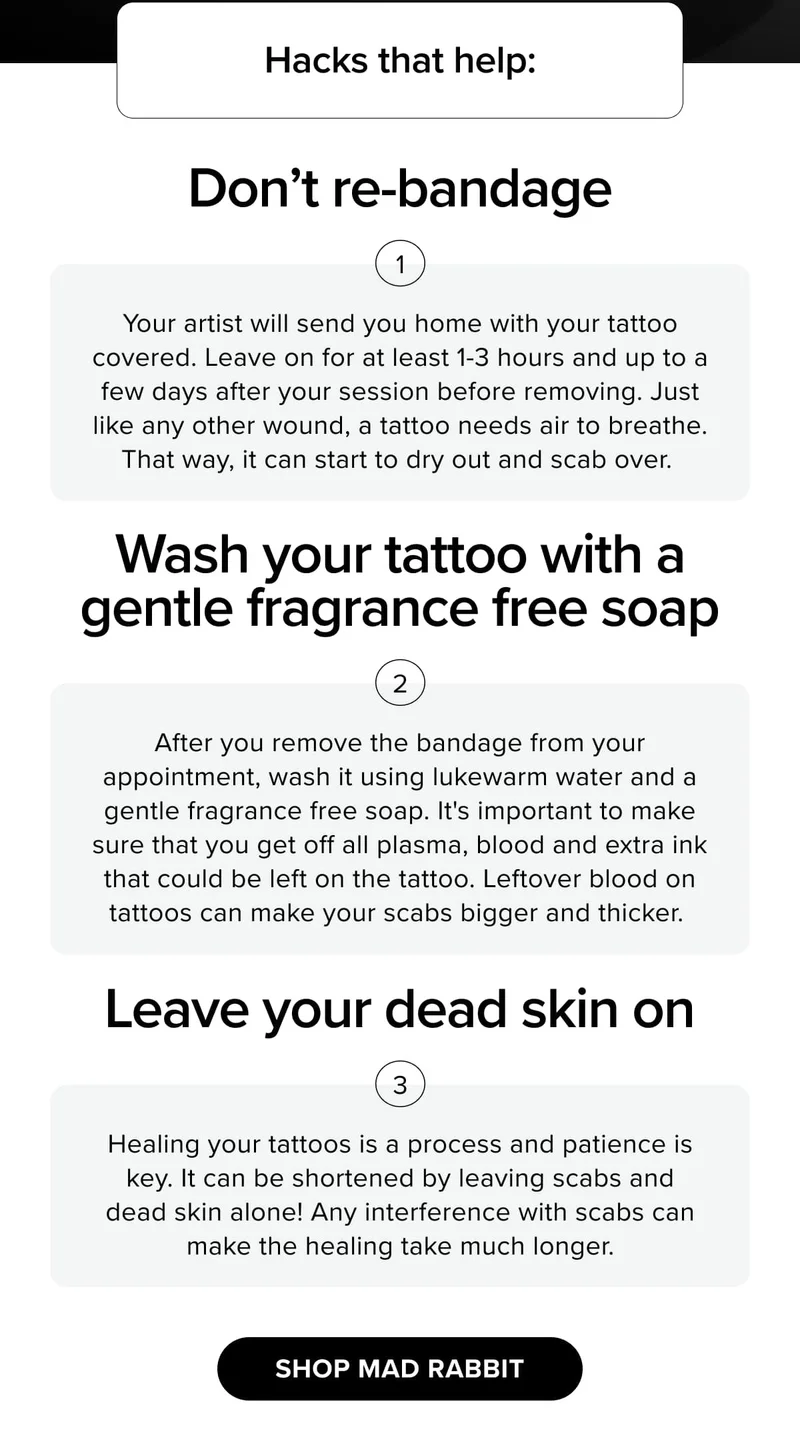 Hacks that help: Don’t re-bandage Wash your tattoo with a gentle fragrance free soap Leave your dead skin on