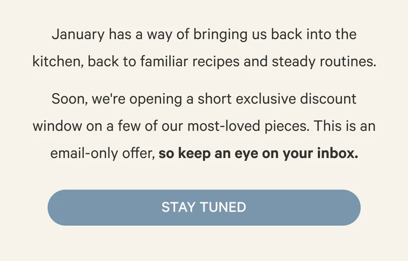 January has a way of bringing us back into the kitchen, back to familiar recipes and steady routines. Soon, we're opening a short exclusive discount window on a few of our most-loved pieces. This is an email-only offer, so keep an eye on your inbox. - Stay Tuned