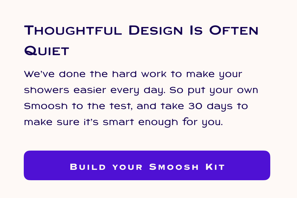 Thoughtful Design is Often Quiet, We’ve done the hard work to make your showers easier every day. So put your own Smoosh to the test, and take 30 days to make sure it’s smart enough for you.