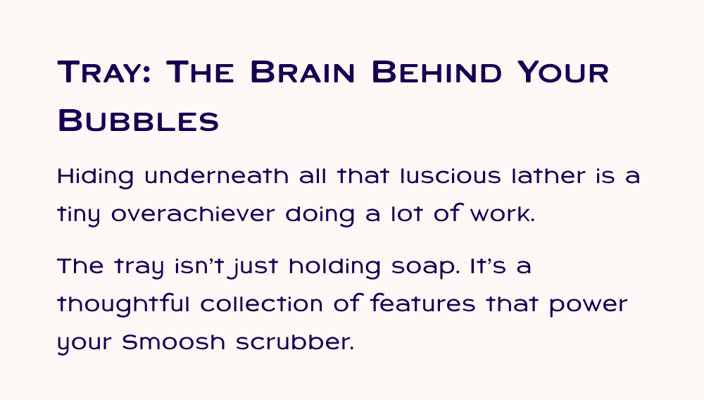 Tray: The Brain Behind your Bubbles Hiding underneath all that luscious lather is a tiny overachiever doing a lot of work. The tray isn’t just holding soap. It’s a thoughtful collection of features that power your Smoosh scrubber.
