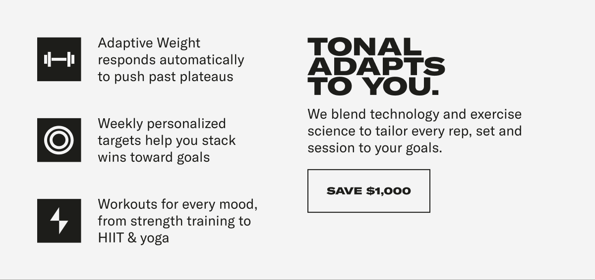Adaptive Weight responds automatically to push past plateaus Weekly personalized targets help you stack wins toward goals Workouts for every mood, from strength training to HIIT & yoga TONAL ADAPTS TO YOU. We blend technology and exercise science to tailor every rep, set and session to your goals. CTA: SAVE $1000