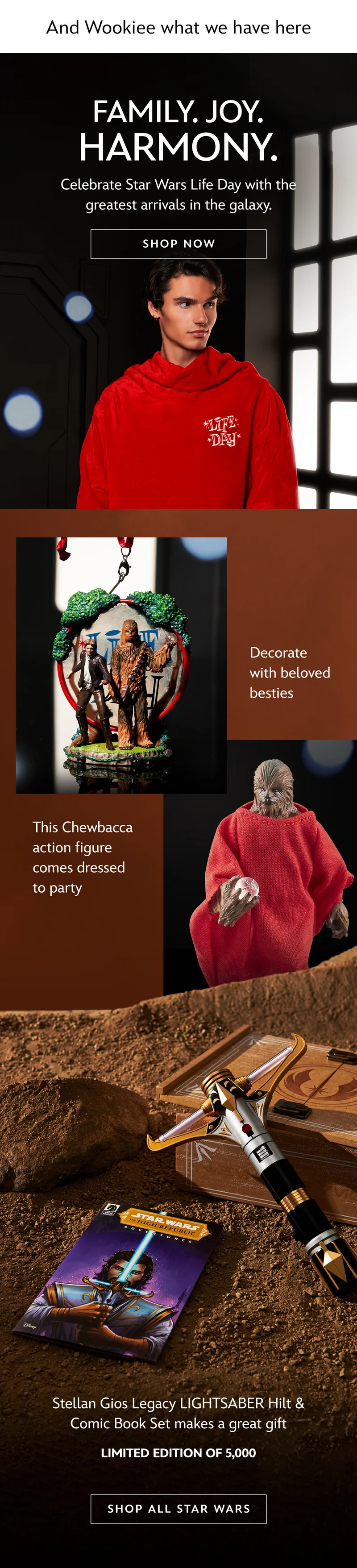 And Wookiee what we have here. Family. Joy. Harmony. Celebrate Star Wars Life Day with the greatest arrivals in the galaxy. Decorate with beloved besties. This Chewbacca action figure comes dressed to party. Stellan Gios Legacy LIGHTSABER Hilt & Comic Book Set makes a great gift. Limited Edition of 5,000 | SHOP ALL STAR WARS